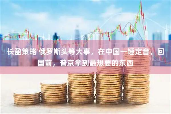 长盈策略 俄罗斯头等大事，在中国一锤定音，回国前，普京拿到最想要的东西