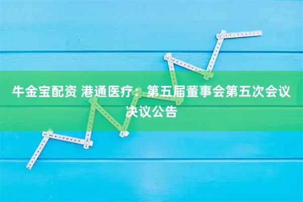牛金宝配资 港通医疗：第五届董事会第五次会议决议公告