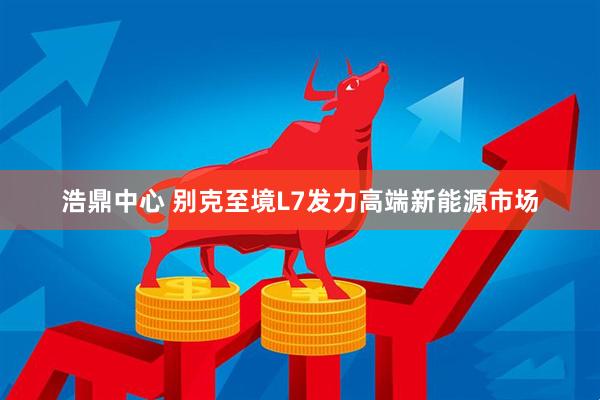浩鼎中心 别克至境L7发力高端新能源市场