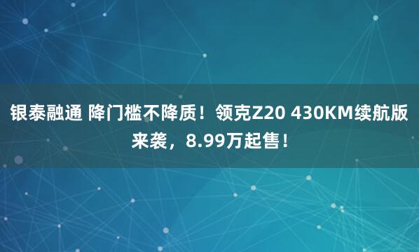 银泰融通 降门槛不降质！领克Z20 430KM续航版来袭，8.99万起售！