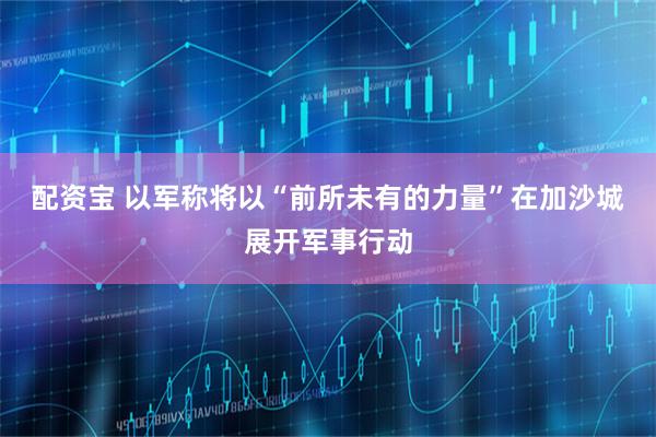 配资宝 以军称将以“前所未有的力量”在加沙城展开军事行动