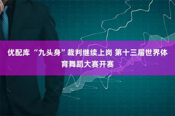 优配库 “九头身”裁判继续上岗 第十三届世界体育舞蹈大赛开赛