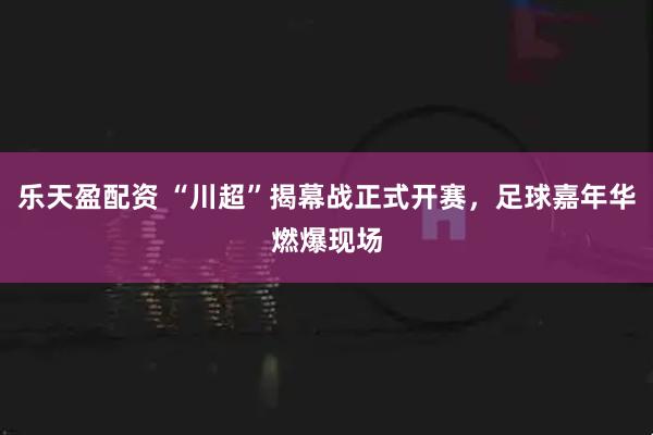 乐天盈配资 “川超”揭幕战正式开赛，足球嘉年华燃爆现场