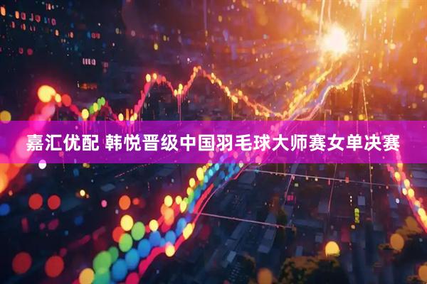 嘉汇优配 韩悦晋级中国羽毛球大师赛女单决赛