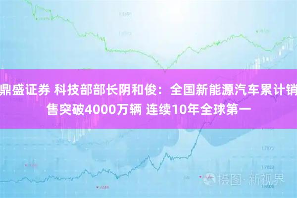 鼎盛证券 科技部部长阴和俊：全国新能源汽车累计销售突破4000万辆 连续10年全球第一