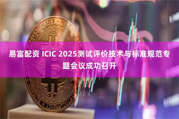 易富配资 ICIC 2025测试评价技术与标准规范专题会议成功召开