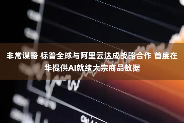 非常谋略 标普全球与阿里云达成战略合作 首度在华提供AI就绪大宗商品数据