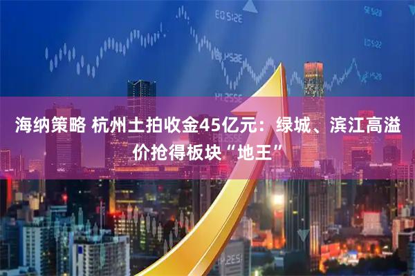 海纳策略 杭州土拍收金45亿元：绿城、滨江高溢价抢得板块“地王”