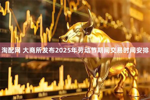 淘配网 大商所发布2025年劳动节期间交易时间安排