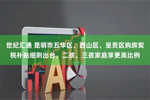 世纪汇通 昆明市五华区、西山区、呈贡区购房契税补贴细则出台，二孩、三孩家庭享更高比例