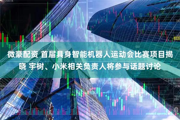 微豪配资 首届具身智能机器人运动会比赛项目揭晓 宇树、小米相关负责人将参与话题讨论