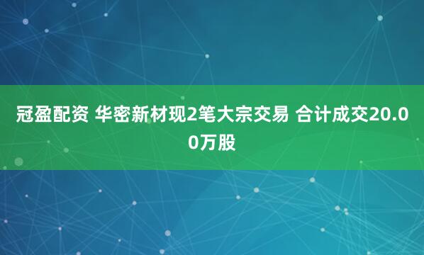 冠盈配资 华密新材现2笔大宗交易 合计成交20.00万股