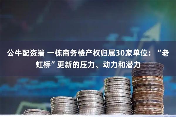 公牛配资端 一栋商务楼产权归属30家单位：“老虹桥”更新的压力、动力和潜力
