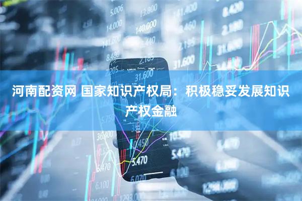 河南配资网 国家知识产权局：积极稳妥发展知识产权金融