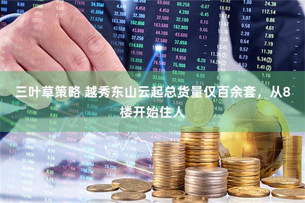 三叶草策略 越秀东山云起总货量仅百余套，从8楼开始住人