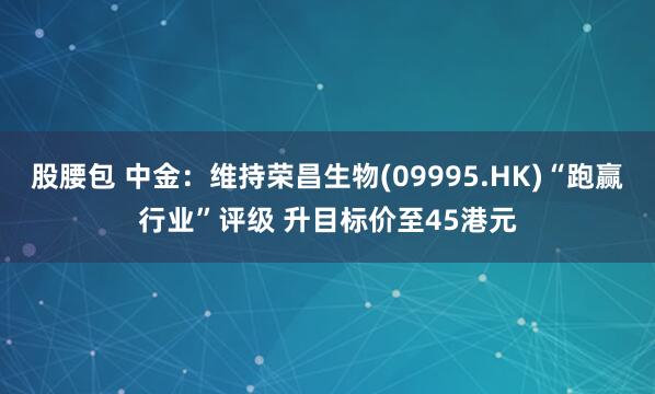 股腰包 中金：维持荣昌生物(09995.HK)“跑赢行业”评级 升目标价至45港元