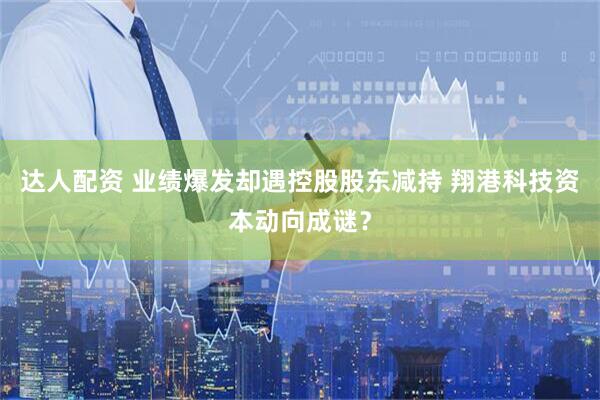 达人配资 业绩爆发却遇控股股东减持 翔港科技资本动向成谜？