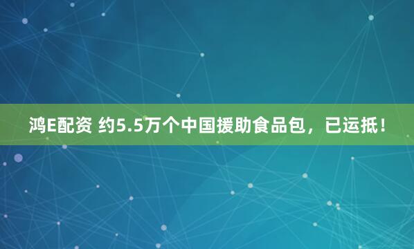鸿E配资 约5.5万个中国援助食品包，已运抵！