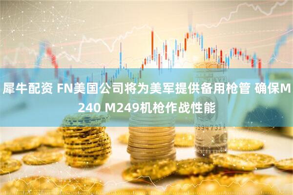 犀牛配资 FN美国公司将为美军提供备用枪管 确保M240 M249机枪作战性能