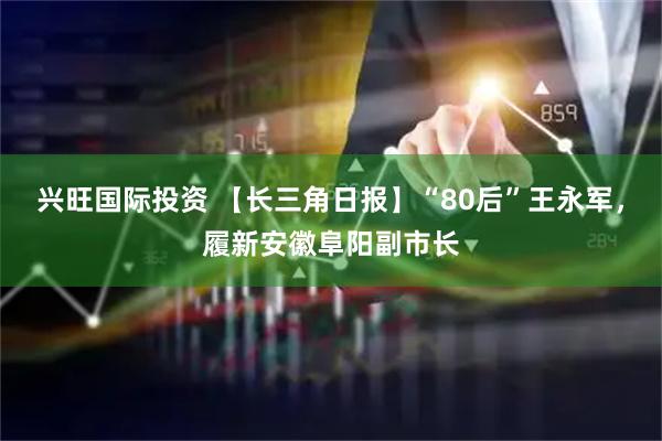 兴旺国际投资 【长三角日报】“80后”王永军，履新安徽阜阳副市长