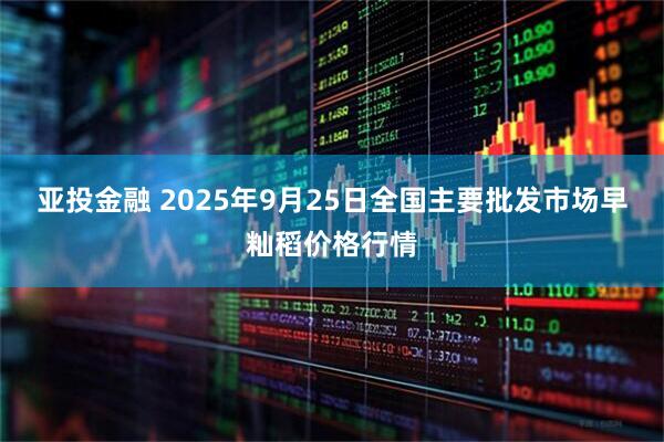 亚投金融 2025年9月25日全国主要批发市场早籼稻价格行情