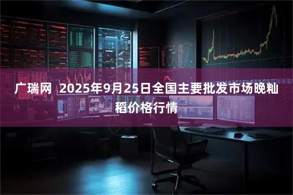 广瑞网  2025年9月25日全国主要批发市场晚籼稻价格行情