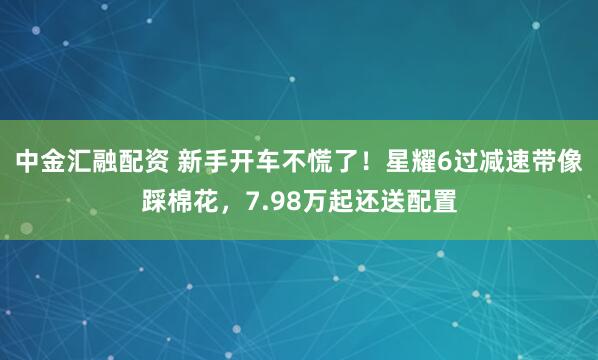 中金汇融配资 新手开车不慌了！星耀6过减速带像踩棉花，7.98万起还送配置
