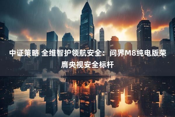 中证策略 全维智护领航安全：问界M8纯电版荣膺央视安全标杆