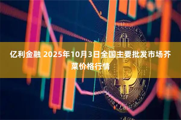 亿利金融 2025年10月3日全国主要批发市场芥菜价格行情