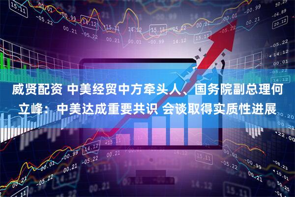 威贤配资 中美经贸中方牵头人、国务院副总理何立峰：中美达成重要共识 会谈取得实质性进展