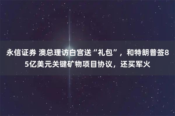 永信证券 澳总理访白宫送“礼包”，和特朗普签85亿美元关键矿物项目协议，还买军火