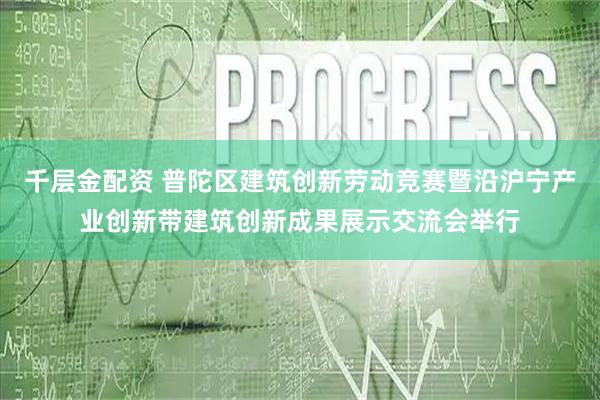 千层金配资 普陀区建筑创新劳动竞赛暨沿沪宁产业创新带建筑创新成果展示交流会举行