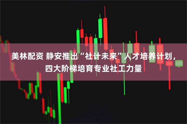 美林配资 静安推出“社计未来”人才培养计划，四大阶梯培育专业社工力量