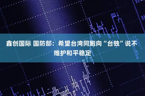 鑫创国际 国防部：希望台湾同胞向“台独”说不 维护和平稳定