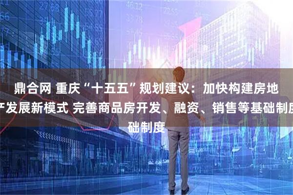 鼎合网 重庆“十五五”规划建议：加快构建房地产发展新模式 完善商品房开发、融资、销售等基础制度