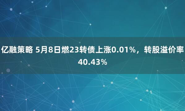 亿融策略 5月8日燃23转债上涨0.01%，转股溢价率40.43%