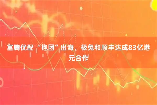 富腾优配 “抱团”出海,极兔和顺丰达成83亿港元合作