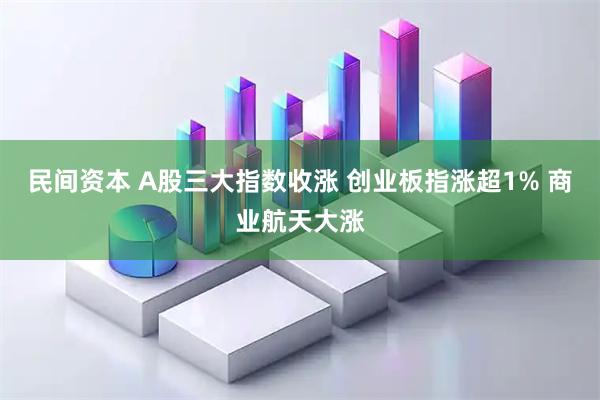 民间资本 A股三大指数收涨 创业板指涨超1% 商业航天大涨