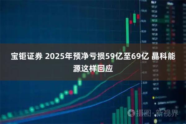 宝钜证券 2025年预净亏损59亿至69亿 晶科能源这样回应
