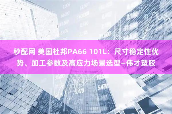 秒配网 美国杜邦PA66 101L:尺寸稳定性优势、加工参数及高应力场景选型—伟才塑胶