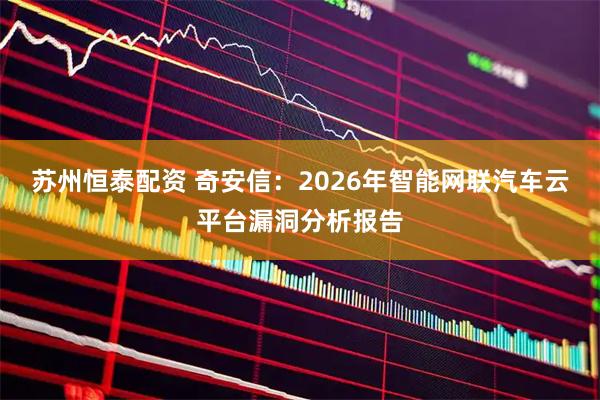 苏州恒泰配资 奇安信:2026年智能网联汽车云平台漏洞分析报告