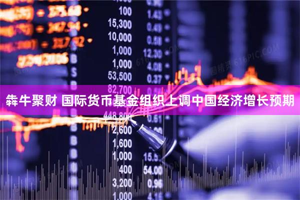 犇牛聚财 国际货币基金组织上调中国经济增长预期
