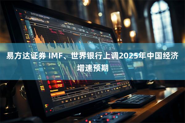 易方达证券 IMF、世界银行上调2025年中国经济增速预期