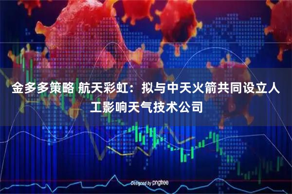 金多多策略 航天彩虹：拟与中天火箭共同设立人工影响天气技术公司