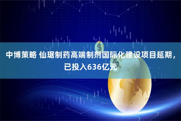 中博策略 仙琚制药高端制剂国际化建设项目延期，已投入636亿元