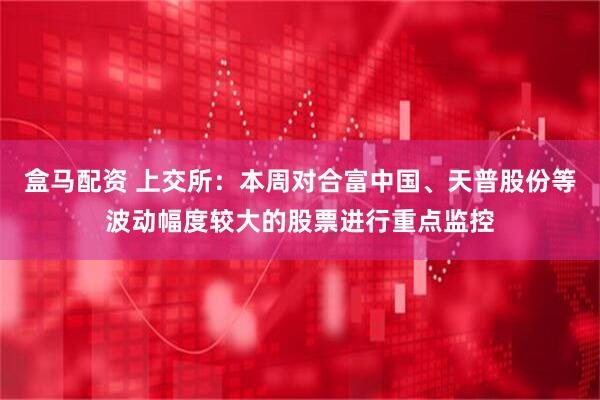 盒马配资 上交所：本周对合富中国、天普股份等波动幅度较大的股票进行重点监控