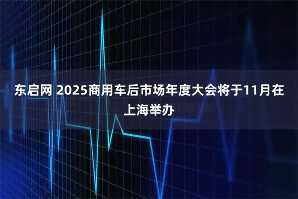 东启网 2025商用车后市场年度大会将于11月在上海举办