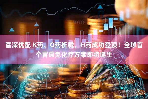 富深优配 K药、O药折戟，H药成功登顶！全球首个胃癌免化疗方案即将诞生