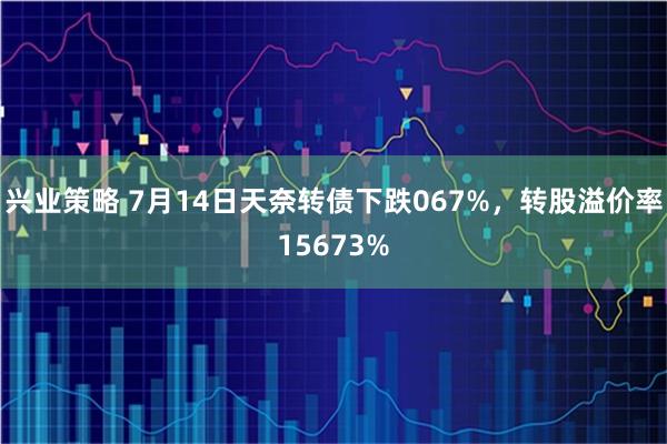 兴业策略 7月14日天奈转债下跌067%，转股溢价率15673%