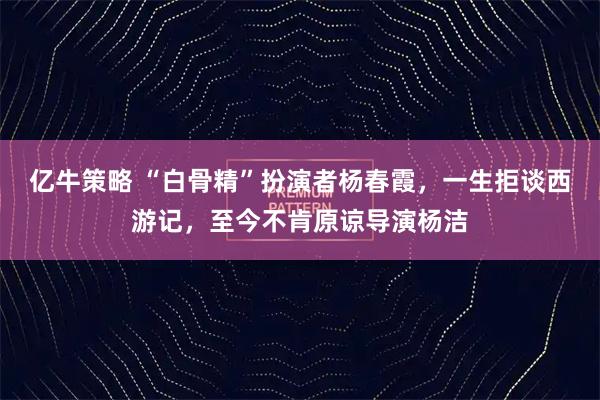 亿牛策略 “白骨精”扮演者杨春霞，一生拒谈西游记，至今不肯原谅导演杨洁